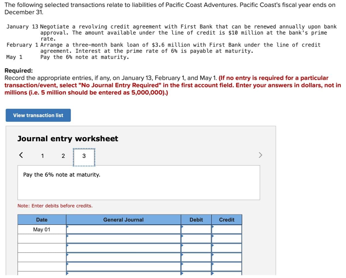 The following selected transactions relate to liabilities of Pacific Coast Adventures. Pacific Coast's fiscal year ends on
December 31.
rate.
January 13 Negotiate a revolving credit agreement with First Bank that can be renewed annually upon bank
approval. The amount available under the line of credit is $10 million at the bank's prime
February 1 Arrange a three-month bank loan of $3.6 million with First Bank under the line of credit
agreement. Interest at the prime rate of 6% is payable at maturity.
Pay the 6% note at maturity.
May 1
Required:
Record the appropriate entries, if any, on January 13, February 1, and May 1. (If no entry is required for a particular
transaction/event, select "No Journal Entry Required" in the first account field. Enter your answers in dollars, not in
millions (i.e. 5 million should be entered as 5,000,000).)
View transaction list
Journal entry worksheet
1
2
3
Pay the 6% note at maturity.
Note: Enter debits before credits.
Date
May 01
General Journal
Debit
Credit
>