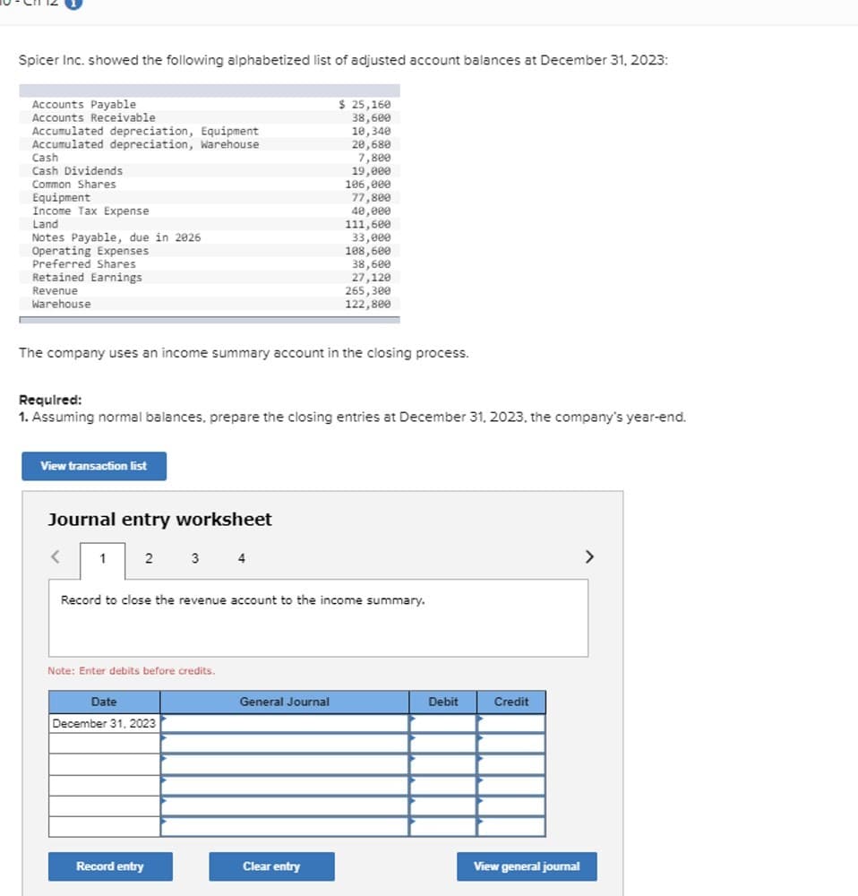 Spicer Inc. showed the following alphabetized list of adjusted account balances at December 31, 2023:
Accounts Payable
Accounts Receivable
Accumulated depreciation, Equipment
$ 25,160
38,600
10,340
Accumulated depreciation, Warehouse
20,680
Cash
7,800
Cash Dividends
19,000
Common Shares
106,000
Equipment
77,800
Income Tax Expense
40,000
Land
111,600
Notes Payable, due in 2026
33,000
Operating Expenses
108,600
Preferred Shares
38,600
Retained Earnings
27,120
Revenue
Warehouse
265,300
122,800
The company uses an income summary account in the closing process.
Required:
1. Assuming normal balances, prepare the closing entries at December 31, 2023, the company's year-end.
View transaction list
Journal entry worksheet
<
1
2
3
4
Record to close the revenue account to the income summary.
Note: Enter debits before credits.
Date
December 31, 2023
General Journal
Debit
Credit
Record entry
Clear entry
View general journal