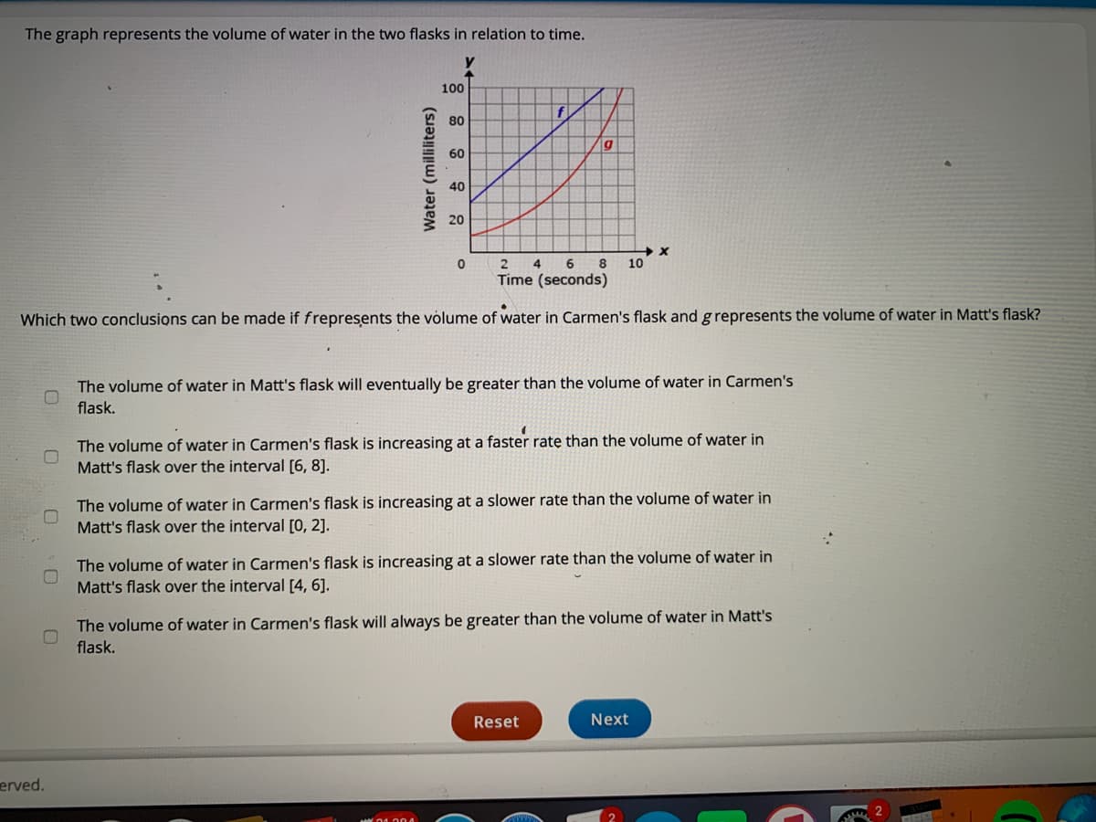 The graph represents the volume of water in the two flasks in relation to time.
100
f
80
60
40
4
8
10
Time (seconds)
Which two conclusions can be made if frepresents the volume of water in Carmen's flask and g represents the volume of water in Matt's flask?
The volume of water in Matt's flask will eventually be greater than the volume of water in Carmen's
flask.
The volume of water in Carmen's flask is increasing at a faster ratę than the volume of water in
Matt's flask over the interval [6, 8].
The volume of water in Carmen's flask is increasing at a slower rate than the volume of water in
Matt's flask over the interval [0, 2].
The volume of water in Carmen's flask is increasing at a slower rate than the volume of water in
Matt's flask over the interval [4, 6].
The volume of water in Carmen's flask will always be greater than the volume of water in Matt's
flask.
Reset
Next
erved.
Water (milliliters)
