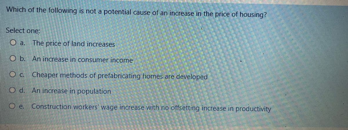 Which of the following is not a potential cause of an increase in the price of housing?
Select one:
The price of land increases
O b. An increase in consumer income
O c. Cheaper methods of prefabricating homes are developed
Od. An increase in population
Oe. Construction workers' wage increase with no offsetting increase in productivity