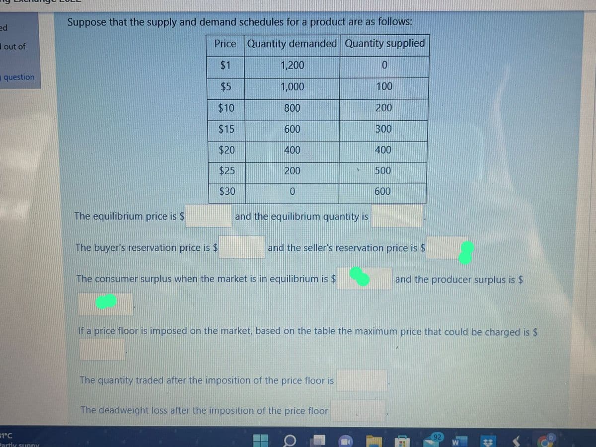 ed
out of
question
31°C
Partly sunny
Suppose that the supply and demand schedules for a product are as follows:
Price Quantity demanded Quantity supplied
$1
$5
$10
$15
$20
$25
$30
The equilibrium price is $
The buyer's reservation price is $
1,200
1,000
800
600
400
200
0
and the equilibrium quantity is
The consumer surplus when the market is in equilibrium is $
and the seller's reservation price is $
The quantity traded after the imposition of the price floor is
0
The deadweight loss after the imposition of the price floor
100
200
300
400
500
600
If a price floor is imposed on the market, based on the table the maximum price that could be charged is $
Q
and the producer surplus is $
122141
92
940