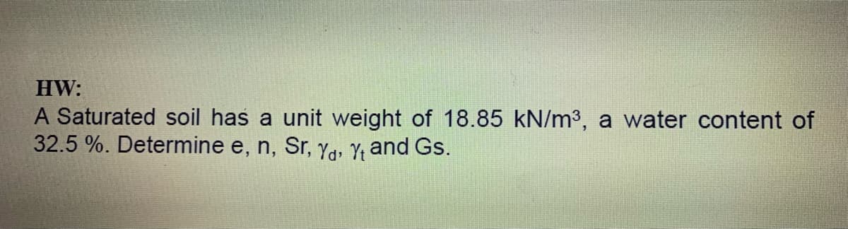 HW:
A Saturated soil has a unit weight of 18.85 kN/m3, a water content of
32.5 %. Determine e, n, Sr, Ya, Y; and Gs.
