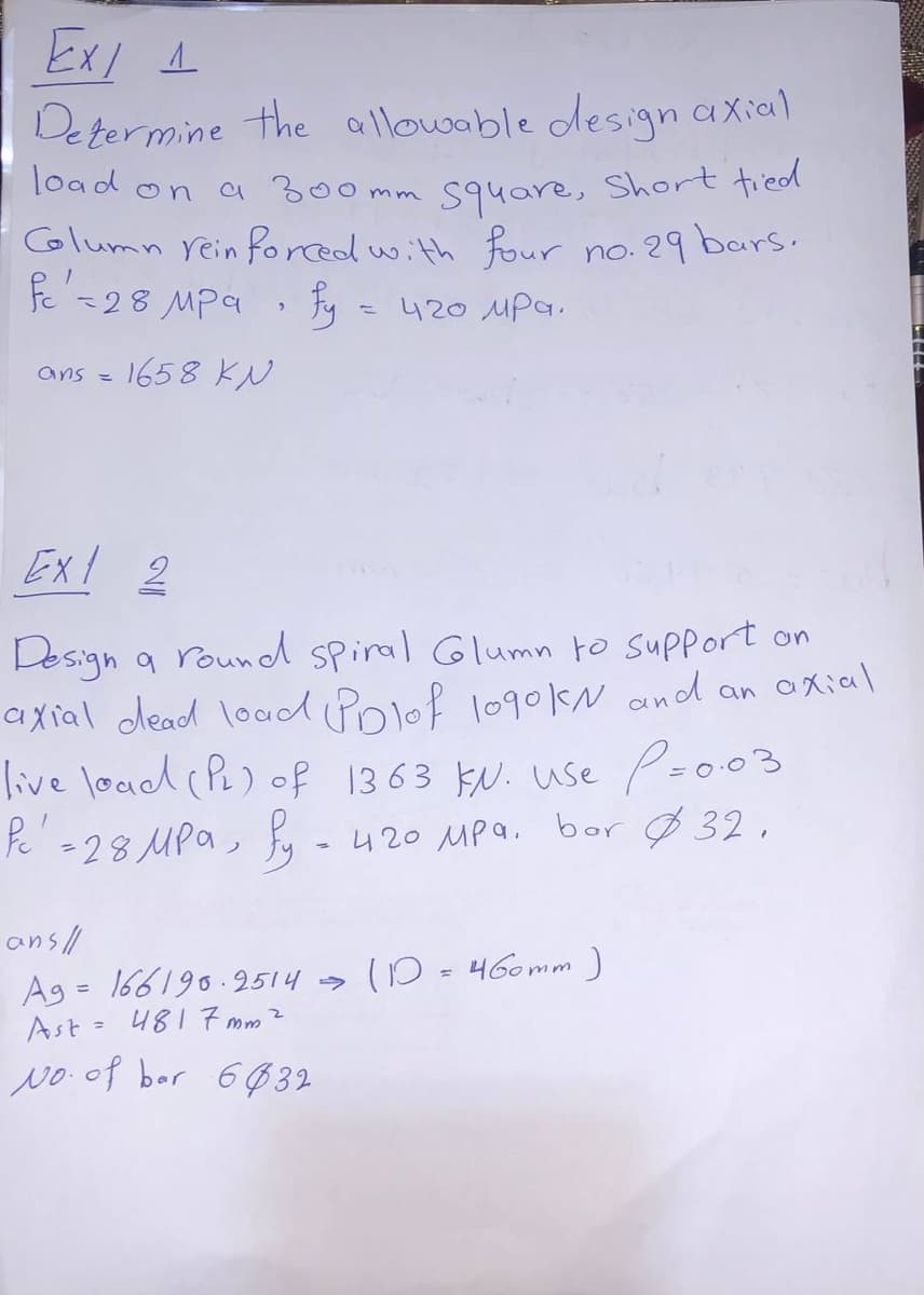 Determine the allowable design axial
load on a 300 mm s94are, Short tied
Column rein forcedwith Four
fe =28 MPa Fy
no. 29 bars.
- 420 MPa,
ans =
1658 KN
Ex 2
Design a round spiral Glumn to support on
axial dead lod Polof 1o9okN and an axial
Pz003
live load (P) of 1363 ku. use P=003
P =28 MPa, -420 MPa. bor Ø 32,
%3D
ansll
Ag = 166190.2514 s D = 460mm )
Ast = 4817 mm?
%3D
No of bar 6Ø 32
