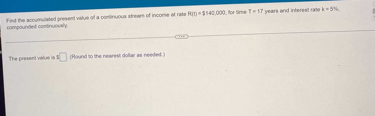 Find the accumulated present value of a continuous stream of income at rate R(t) = $140,000, for time T = 17 years and interest rate k = 5%,
compounded continuously.
...
The present value is $
(Round to the nearest dollar as needed.).