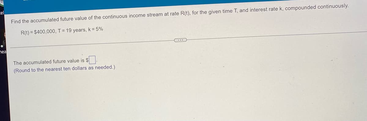 cel
Find the accumulated future value of the continuous income stream at rate R(t), for the given time T, and interest rate k, compounded continuously.
R(t) = $400,000, T = 19 years, k = 5%
●
nea
The accumulated future value is $.
(Round to the nearest ten dollars as needed.).