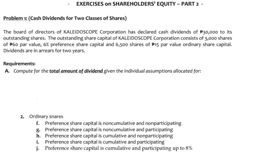 EXERCISES on SHAREHOLDERS' EQUITY – PART 2 -
Problem 1: (Cash Dividends for Two Classes of Shares)
The board of directors of KALEIDOSCOPE Corporation has declared cash dividends of P30,000 to its
outstanding shares. The outstanding share capital of KALEIDOSCOPE Corporation consists of 3,000 shares
of P60 par value, 6% preference share capital and 6,500 shares of P15 par value ordinary share capital.
Dividends are in arrears for two years.
Requirements:
A. Compute for the total amount of dividend given the individual assumptions allocated for:
2. Ordinary snares
f. Preference share capital is noncumulative and nonparticipating
g. Preference share capital is noncumulative and participating
h. Preference share capital is cumulative and nonparticipating
i. Preference share capital is cumulative and participating
j. Preference share capital is cumulative and participating up to 8%
