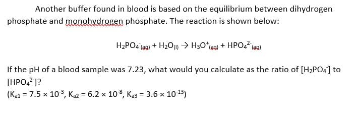 Another buffer found in blood is based on the equilibrium between dihydrogen
phosphate and monohydrogen phosphate. The reaction is shown below:
H2PO4 (ag) + H2O) → H3O*(ag) + HPO42 (a0)
If the pH of a blood sample was 7.23, what would you calculate as the ratio of [H2PO4] to
[HPO,?]?
(Ka1 = 7.5 x 103, Ka2 = 6.2 x 108, Ka3 = 3.6 x 1013)
%3D
%3D
