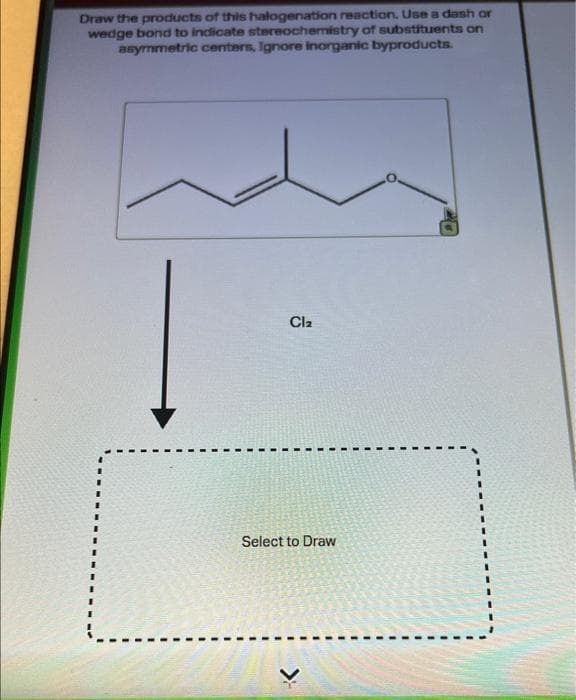 Draw the products of this halogenation reaction. Use a dash or
wedge bond to indicate stereochemistry of substituents on
asymmetric centers, Ignore Inorganic byproducts.
Cl₂
Select to Draw
>