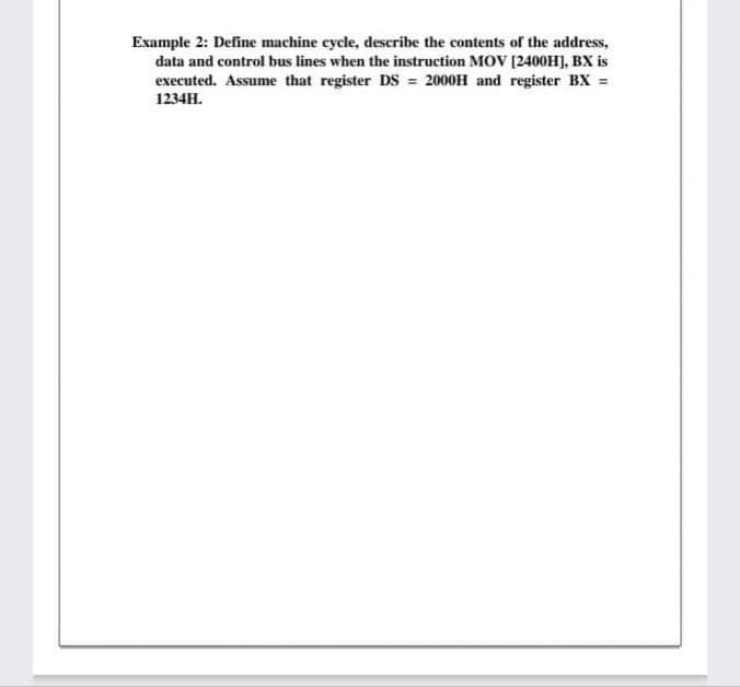 Example 2: Define machine cycle, describe the contents of the address,
data and control bus lines when the instruction MOV (2400H], BX is
executed. Assume that register DS = 2000H and register BX =
1234H.
