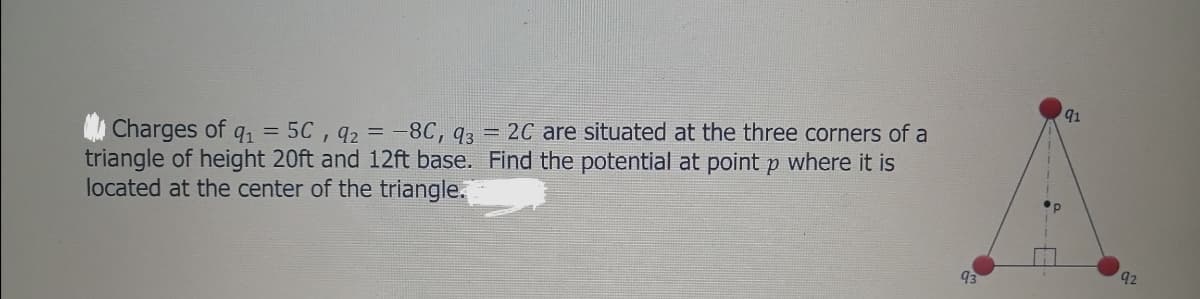 91
Charges of
triangle of height 20ft and 12ft base. Find the potential at point p where it is
located at the center of the triangle.
91 = 5C , 92
:-8C, q3 = 2C are situated at the three corners of a
93
92
