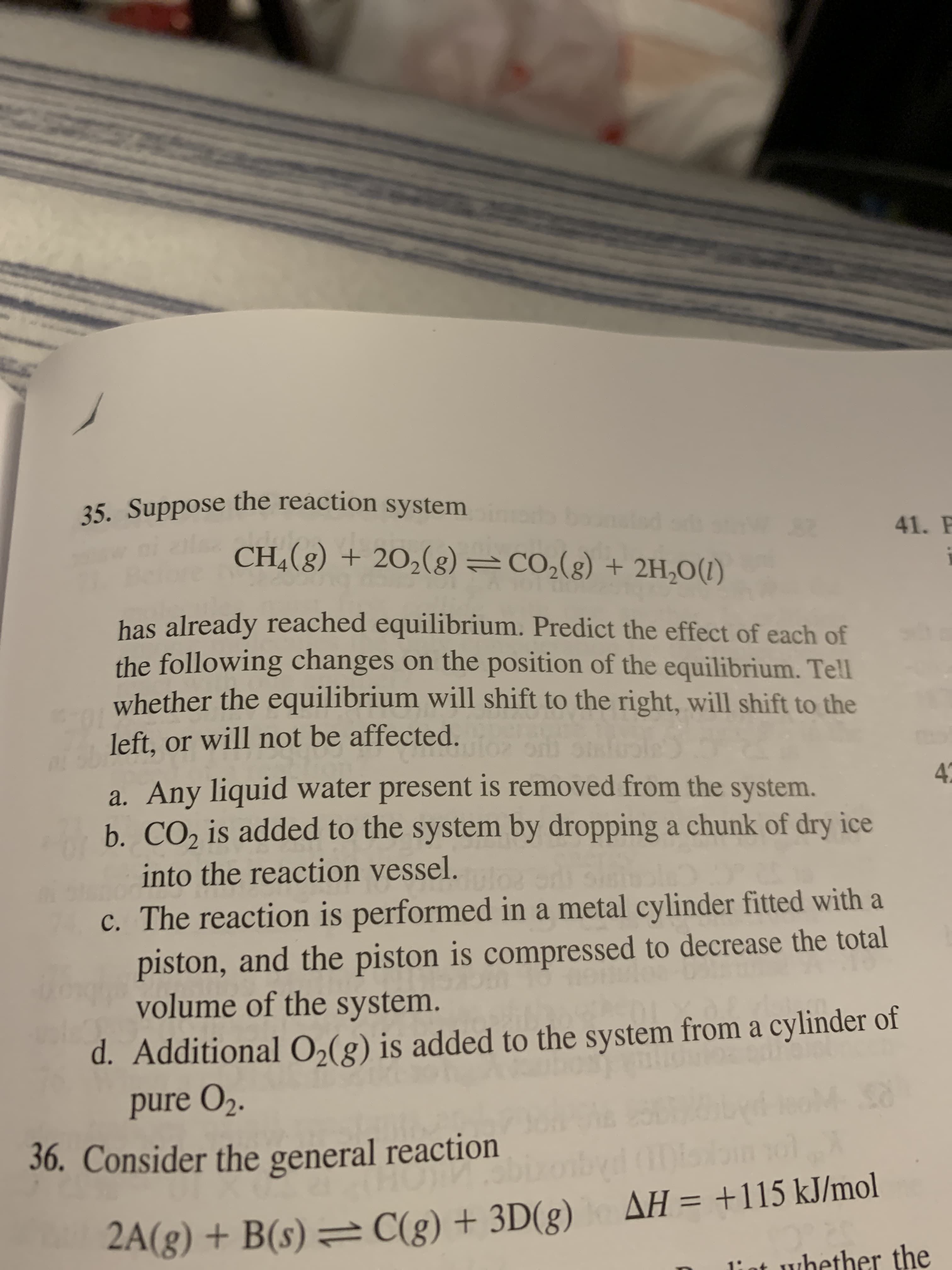 35. Suppose the reaction system
41.
28
(1)O*HT + (8)*OƆ=(8)°07 + (8)*HƆ
has already reached equilibrium. Predict the effect of each of
the following changes on the position of the equilibrium. Tell
whether the equilibrium will shift to the right, will shift to the
left, or will not be affected.
a. Any liquid water present is removed from the system.
b. CO, is added to the system by dropping a chunk of dry ice
into the reaction vessel.
c. The reaction is performed in a metal cylinder fitted with a
piston, and the piston is compressed to decrease the total
volume of the system.
d. Additional0,(g) is added to the system from a cylinder of
pure O2.
