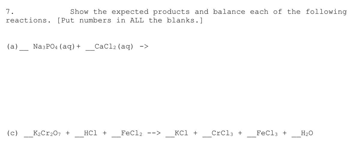 7.
Show the expected products and balance each of the following
reactions. [Put numbers in ALL the blanks.]
(a)
NaзPO4 (aq) +
СaCl2 (aq) ->
(c)
_K2C12O7 +
НС1 +
FeCl2
KCl + CrCl3 + FeCl3 +
H2O
-->
