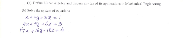 (a). Define Linear Algebra and discuss any ten of its applications in Mechanical Engineering.
(b) Solve the system of equations
X +zY+3Z = |
4x + 5y +67 = 3
14x +167+182 = 4
%3D
