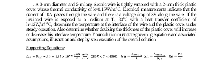 .A 3-mm diameter and 5-mlong electric wire is tightly wrapped with a 2-mm thick plastic
Cover whose thermal conductivity of k=0.15W/m°C. Électrical measurements indicate that the
aurrent of 10A passes through the wire and there is a voltage drop of 8V alorg the wire. If the
insulated wire is exposed to a medium at T„=30°C with a heat transfer coefficient of
l=12W/n?.°C, detemine the temperature at the interface of the wire and the plastic cover under
steady operation. Also determine whether doubling the thickness of the plastic cover will increase
ar decrease this interface temperature. Your solution must state goveming equations and associated
assumptions, illustration and step by step execution of the overall solution."
Supporting Equations
280K <T < 450K. Nu =
hanv ke
hmassle
Sh =
VD
Re =
DAR = Du,o - Air = 1.87 x 10-10 70 (m
k
DAB
