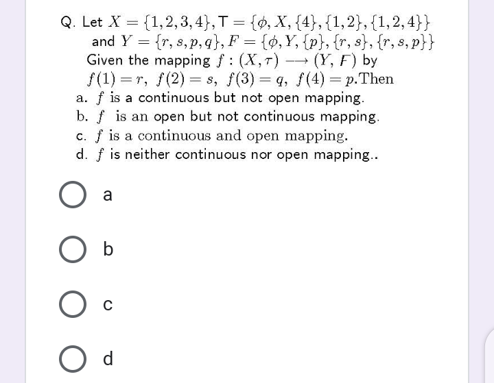 {1,2,3, 4}, T = {», X, {4}, {1,2}, {1,2, 4}}
Q. Let X
and Y = {r, s, p, q}, F = {ø,Y, {p}, {r, s}, {r, s, p}}
Given the mapping f: (X,T)
/(1) = r, f(2) = s, f(3) = q, f(4) = p.Then
a. f is a continuous but not open mapping.
b. f is an open but not continuous mapping.
c. f is a continuous and open mapping.
d. f is neither continuous nor open mapping..
=
(Y, F) by
-
|3D
a
O b
C
O d
