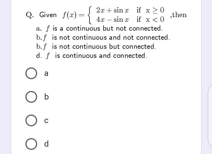 Q. Given f(x) = {
2x + sin x if x > 0
sin x
,then
if x < 0
a. f is a continuous but not connected.
b.f is not continuous and not connected.
b. f is not continuous but connected.
4x –
d. f is continuous and connected.
a
O d
