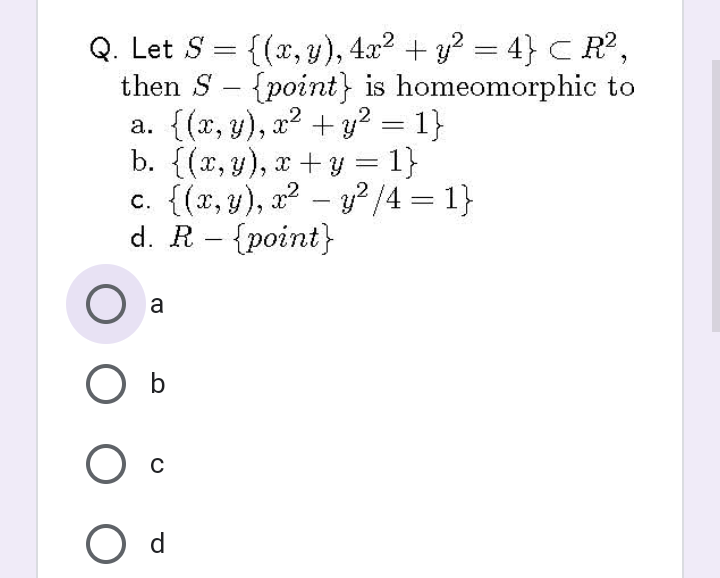 Q. Let S = {(x, y), 4x2 + y? = 4} C R,
then S - {point} is homeomorphic to
a. {(x, y), x2 + y? = 1}
b. {(x,y), x +y = 1}
c. {(x, y), a – y?/4 = 1}
d. R – {point}
%3|
%3D
-
%3D
a
O b
d
