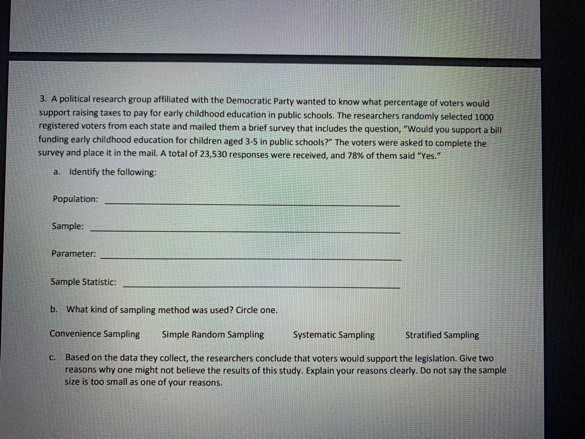 3. A political research group affiliated with the Democratic Party wanted to know what percentage of voters would
support raising taxes to pay for early childhood education in public schools. The researchers randomly selected 1000
registered voters from each state and mailed them a brief survey that includes the question, "Would you support a bill
funding early childhood education for children aged 3-5 in public schools?" The voters were asked to complete the
survey and place it in the mail. A total of 23,530 responses were received, and 78% of them said "Yes."
a. Identify the following:
Population:
Sample:
Parameter:
Sample Statistic:
b. What kind of sampling method was used? Circle one.
Convenience Sampling
Simple Random Sampling
Systematic Sampling
Stratified Sampling
Based on the data they collect, the researchers conclude that voters would support the legislation. Give two
reasons why one might not believe the results of this study. Explain your reasons clearly. Do not say the sample
size is too small as one of your reasons.
C.
