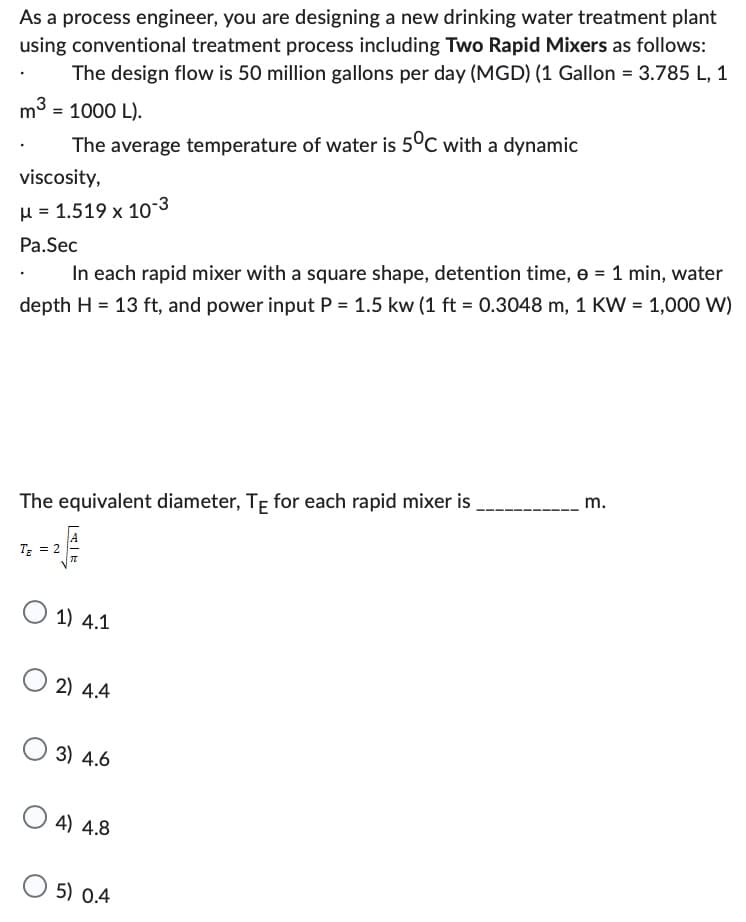 As a process engineer, you are designing a new drinking water treatment plant
using conventional treatment process including Two Rapid Mixers as follows:
The design flow is 50 million gallons per day (MGD) (1 Gallon = 3.785 L, 1
m³ = 1000 L).
The average temperature of water is 5°C with a dynamic
viscosity,
μ = 1.519 x 10-3
Pa.Sec
In each rapid mixer with a square shape, detention time, e = 1 min, water
depth H = 13 ft, and power input P = 1.5 kw (1 ft = 0.3048 m, 1 KW = 1,000 W)
The equivalent diameter, TE for each rapid mixer is
________ m.
TE
||
AIR
1) 4.1
2) 4.4
3) 4.6
4) 4.8
5) 0.4