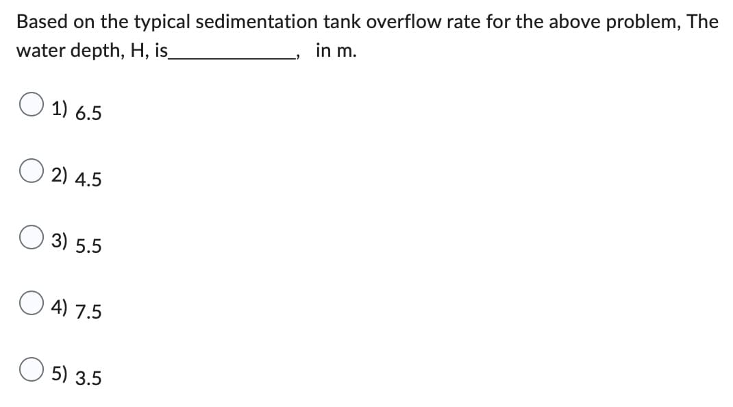 **Question:**

Based on the typical sedimentation tank overflow rate for the above problem, the water depth, H, is _____________, in m.

**Options:**

1. 6.5
2. 4.5
3. 5.5
4. 7.5
5. 3.5

---

**Explanation of Content:**

This multiple-choice question is designed to test your knowledge of sedimentation tank design, specifically focusing on determining the appropriate water depth, H, given typical overflow rates. The correct depth needs to be deduced from the provided options, applying the principles of sedimentation theory and tank design. This concept is crucial for understanding how to efficiently and effectively plan for sedimentation in water treatment facilities.