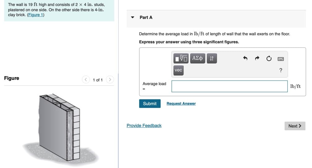 The wall is 19 ft high and consists of 2 x 4 in. studs,
plastered on one side. On the other side there is 4-in.
clay brick. (Figure 1)
Part A
Determine the average load in lb/ft of length of wall that the wall exerts on the floor.
Express your answer using three significant figures.
vec
?
Figure
1 of 1
Average load
lb/ft
Submit
Request Answer
Provide Feedback
Next >
