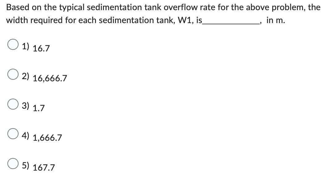 in m.
Based on the typical sedimentation tank overflow rate for the above problem, the
width required for each sedimentation tank, W1, is_
1) 16.7
2) 16,666.7
3) 1.7
4) 1,666.7
5) 167.7