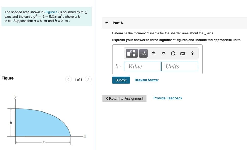 The shaded area shown in (Figure 1) is bounded by x, y
axes and the curve y? = 4 – 0.5x m?, where x is
in m. Suppose that a = 8 m and h = 2 m.
Part A
Determine the moment of inertia for the shaded area about the y axis.
Express your answer to three significant figures and include the appropriate units.
HA
?
I, =
Value
Units
Figure
1 of 1
Submit
Request Answer
< Return to Assignment
Provide Feedback
