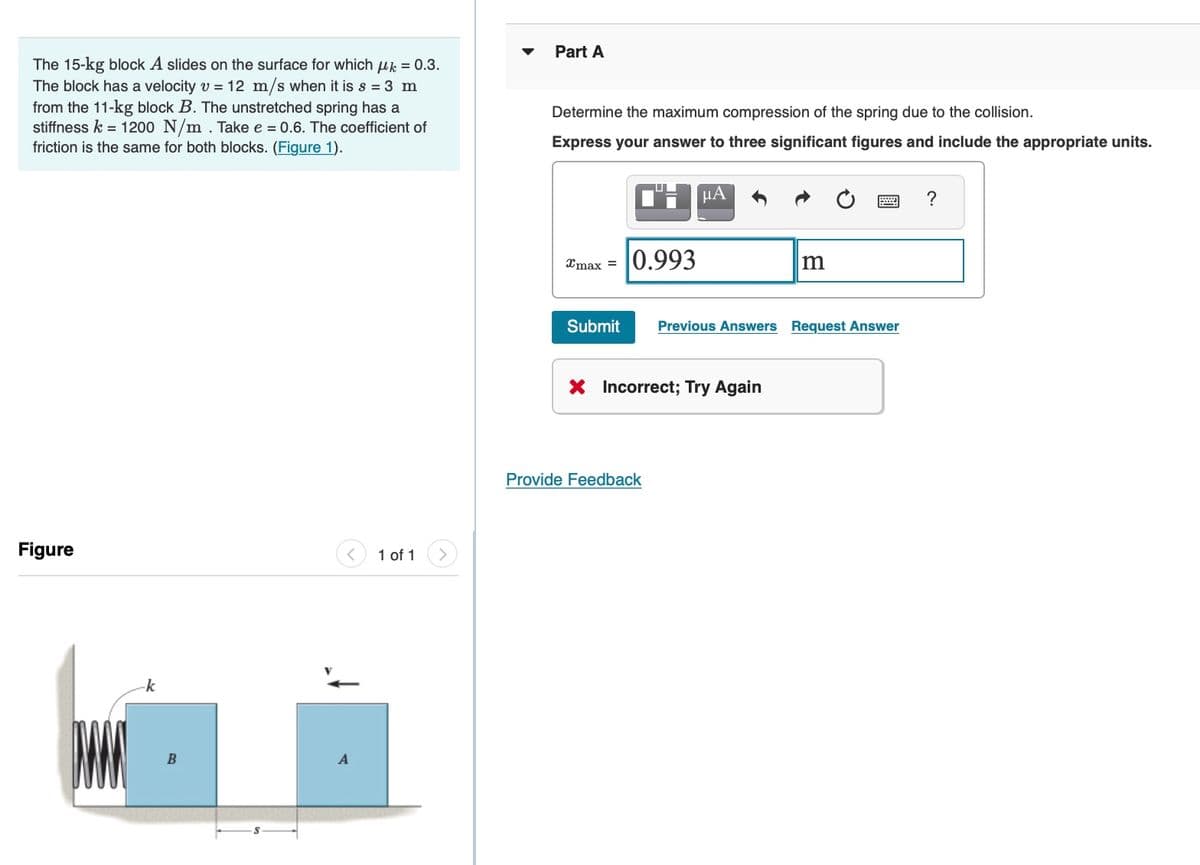 Part A
The 15-kg block A slides on the surface for which uk = 0.3.
The block has a velocity v = 12 m/s when it is s = 3 m
from the 11-kg block B. The unstretched spring has a
stiffness k = 1200 N/m . Take e = 0.6. The coefficient of
friction is the same for both blocks. (Figure 1).
Determine the maximum compression of the spring due to the collision.
Express your answer to three significant figures and include the appropriate units.
?
0.993
Xmax =
Submit
Previous Answers Request Answer
X Incorrect; Try Again
Provide Feedback
Figure
1 of 1
k
B

