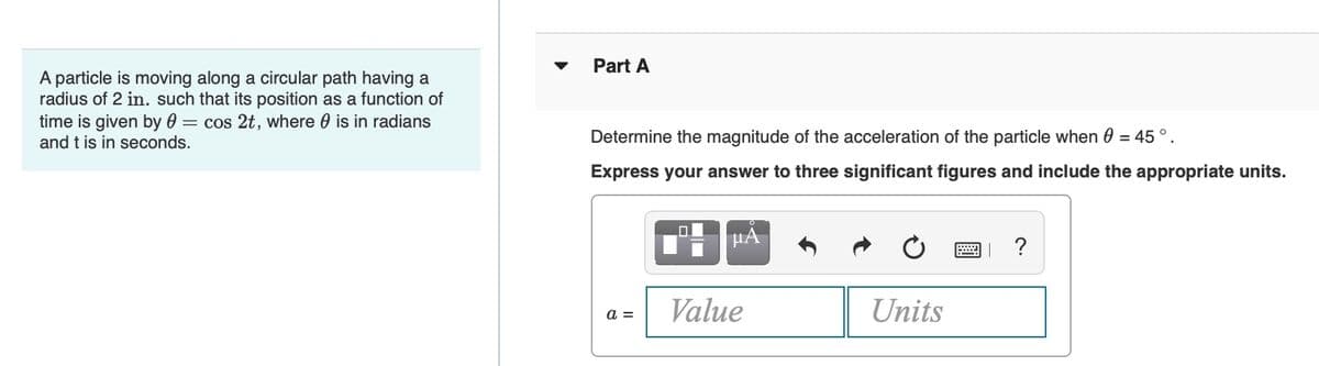 A particle is moving along a circular path having a
radius of 2 in. such that its position as a function of
time is given by 0 = cos 2t, where is in radians
and t is in seconds.
Part A
Determine the magnitude of the acceleration of the particle when 0 = 45°.
Express your answer to three significant figures and include the appropriate units.
μÀ
?
a =
Value
Units