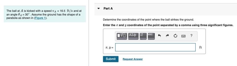 Part A
The ball at A is kicked with a speed vA = 16.5 ft/s and at
an angle 0 A = 30°. Assume the ground has the shape of a
parabola as shown in (Figure 1).
Determine the coordinates of the point where the ball strikes the ground.
Enter the z and y coordinates of the point separated by a comma using three significant figures.
VO Azo i vec
?
2, y =
ft
Submit
Request Answer
