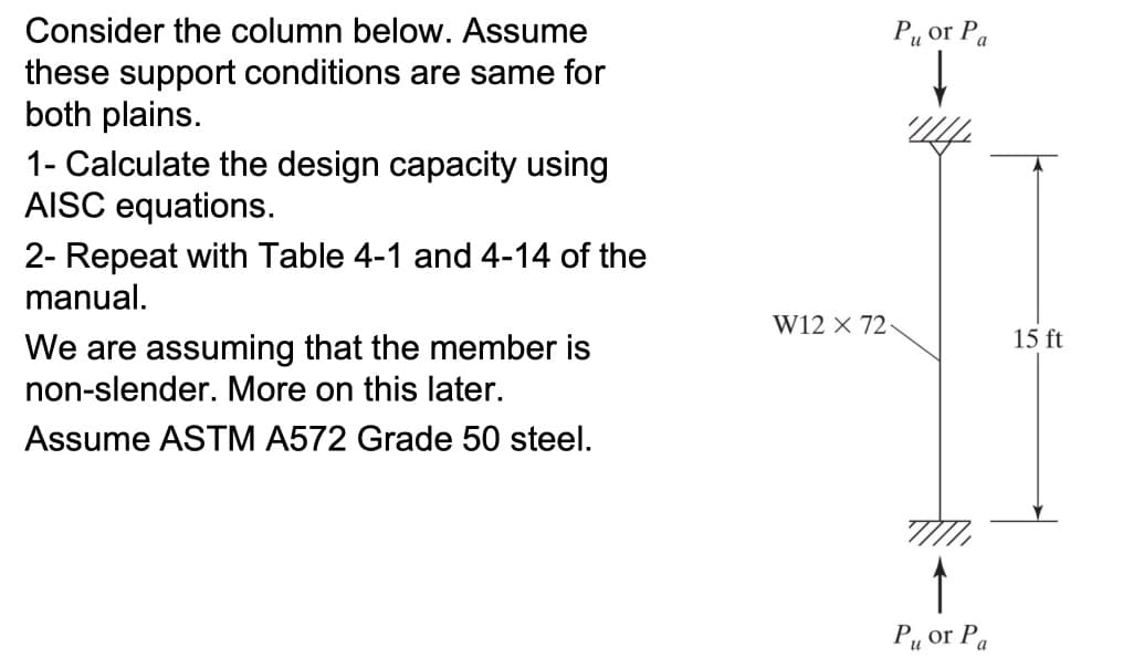 Consider the column below. Assume
these support conditions are same for
both plains.
1- Calculate the design capacity using
AISC equations.
2- Repeat with Table 4-1 and 4-14 of the
manual.
We are assuming that the member is
non-slender. More on this later.
Assume ASTM A572 Grade 50 steel.
Pu or Pa
W12 X 72-
4444
P₁ or Pa
15 ft