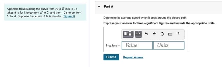 Part A
A particle travels along the curve from A to B in 6 s. It
takes 8 s for it to go from B to C and then 10 s to go from
C to A. Suppose that curve AB is circular. (Figure 1)
Determine its average speed when it goes around the closed path.
Express your answer to three significant figures and include the appropriate units.
(vp)avg = Value
Units
Submit
Request Answer
