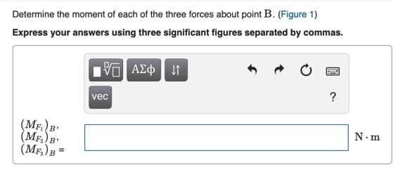 Determine the moment of each of the three forces about point B. (Figure 1)
Express your answers using three significant figures separated by commas.
?
vec
(MF B'
(MF. B'
(MF,) B =
N.m
