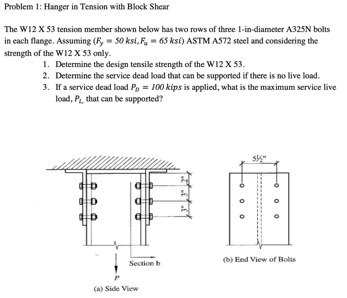 Problem 1: Hanger in Tension with Block Shear
The W12 X 53 tension member shown below has two rows of three 1-in-diameter A325N bolts
in each flange. Assuming (Fy = 50 ksi, Fu 65 ksi) ASTM A572 steel and considering the
=
strength of the W12 X 53 only.
1. Determine the design tensile strength of the W12 X 53.
2. Determine the service dead load that can be supported if there is no live load.
3. If a service dead load PD 100 kips is applied, what is the maximum service live
load, P₁, that can be supported?
=
OD
Section b
(a) Side View
3
-0
O O
5/2"
(b) End View of Bolts