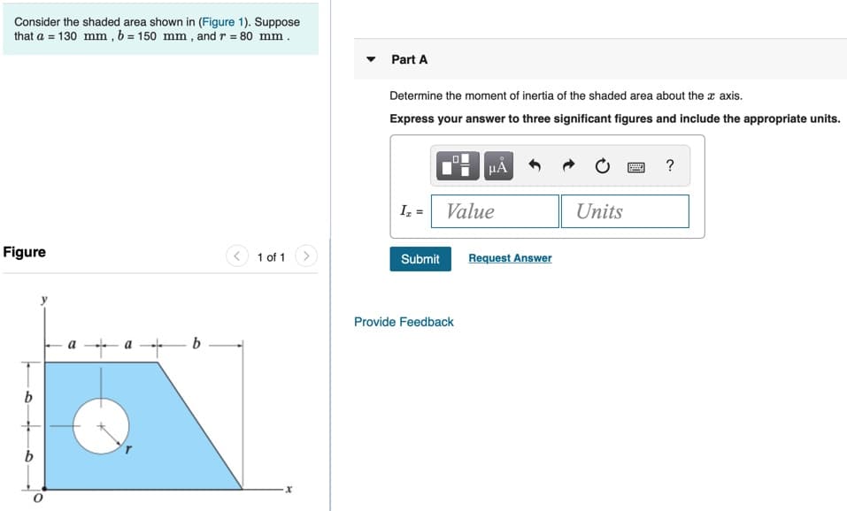 Consider the shaded area shown in (Figure 1). Suppose
that a = 130 mm , b = 150 mm , and r = 80 mm .
Part A
Determine the moment of inertia of the shaded area about the r axis.
Express your answer to three significant figures and include the appropriate units.
?
I, = Value
Units
Figure
< 1 of 1
Submit
Request Answer
Provide Feedback
-b -
b
