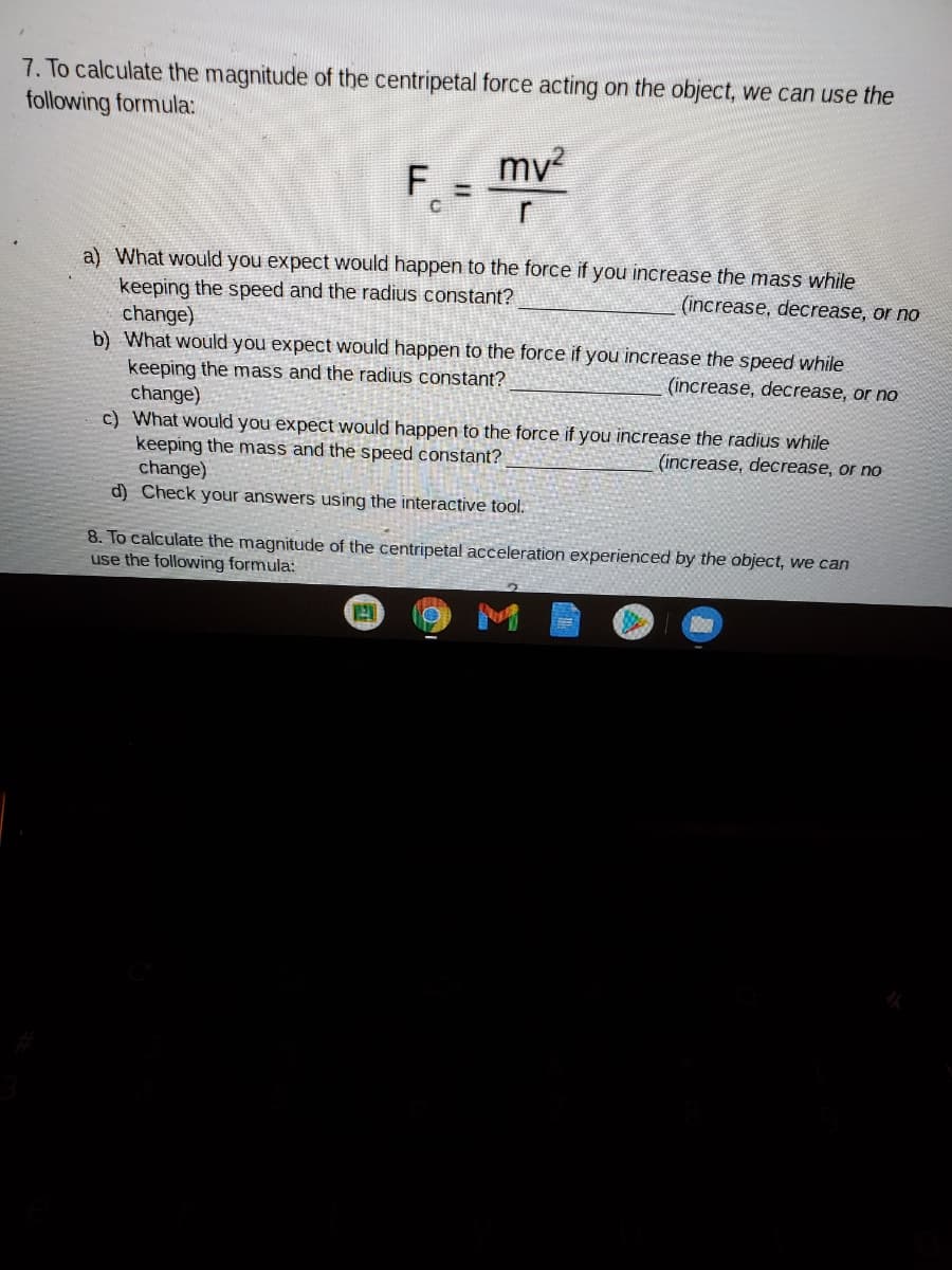 7. To calculate the magnitude of the centripetal force acting on the object, we can use the
following formula:
mv
F.
a) What would you expect would happen to the force if you increase the mass while
keeping the speed and the radius constant?
change)
b) What would you expect would happen to the force if you increase the speed while
keeping the mass and the radius constant?
change)
c) What would you expect would happen to the force if you increase the radius while
keeping the mass and the speed constant?
change)
d) Check your answers using the interactive tool.
(increase, decrease, or no
(increase, decrease, or no
(increase, decrease, or no
8. To calculate the magnitude of the centripetal acceleration experienced by the object, we can
use the following formula:
