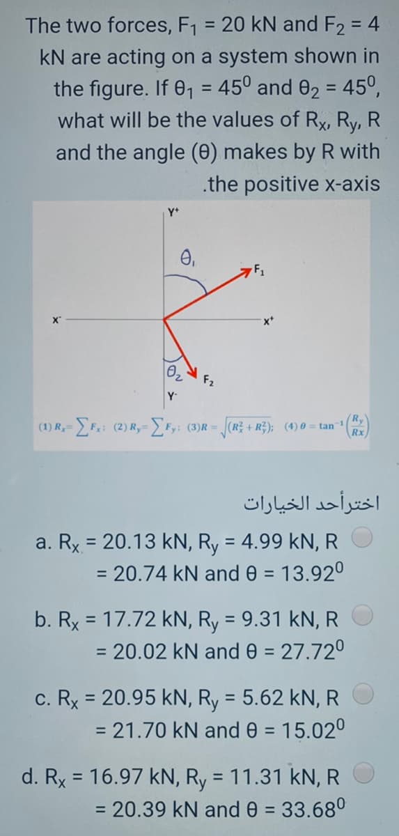 The two forces, F1 = 20 kN and F2 = 4
%3D
kN are acting on a system shown in
the figure. If 01 = 45° and 02 = 45°,
what will be the values of Rx, Ry, R
%3D
%3D
and the angle (0) makes by R with
.the positive x-axis
Y+
02
F2
Y-
Ry
(1) R,= F; (2) R,= Fy; (3)R = (R + R;); (4)0 = tan1
Rx
اخترأحد الخيارات
a. Rx = 20.13 kN, Ry = 4.99 kN, R
= 20.74 kN and 0 = 13.92°
%3D
b. Rx = 17.72 kN, Ry = 9.31 kN, R
= 20.02 kN and 0 = 27.72°
c. Rx = 20.95 kN, Ry = 5.62 kN, R
= 21.70 kN and 0 = 15.02°
%3D
d. Rx = 16.97 kN, Ry = 11.31 kN, R
= 20.39 kN ande = 33.68°
