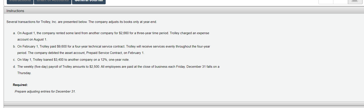 Chait oI AccoulLS
Instructions
Several transactions for Trolley, Inc. are presented below. The company adjusts its books only at year-end.
a. On August 1, the company rented some land from another company for $2,660 for a three-year time period. Trolley charged an expense
account on August 1.
b. On February 1, Trolley paid $9,600 for a four-year technical service contract. Trolley will receive services evenly throughout the four-year
period. The company debited the asset account, Prepaid Service Contract, on February 1.
c. On May 1, Trolley loaned $3,400 to another company on a 12%, one-year note.
d. The weekly (five-day) payroll of Trolley amounts to $2,500. All employees are paid at the close of business each Friday. December 31 falls on a
Thursday.
Required:
Prepare adjusting entries for December 31.
