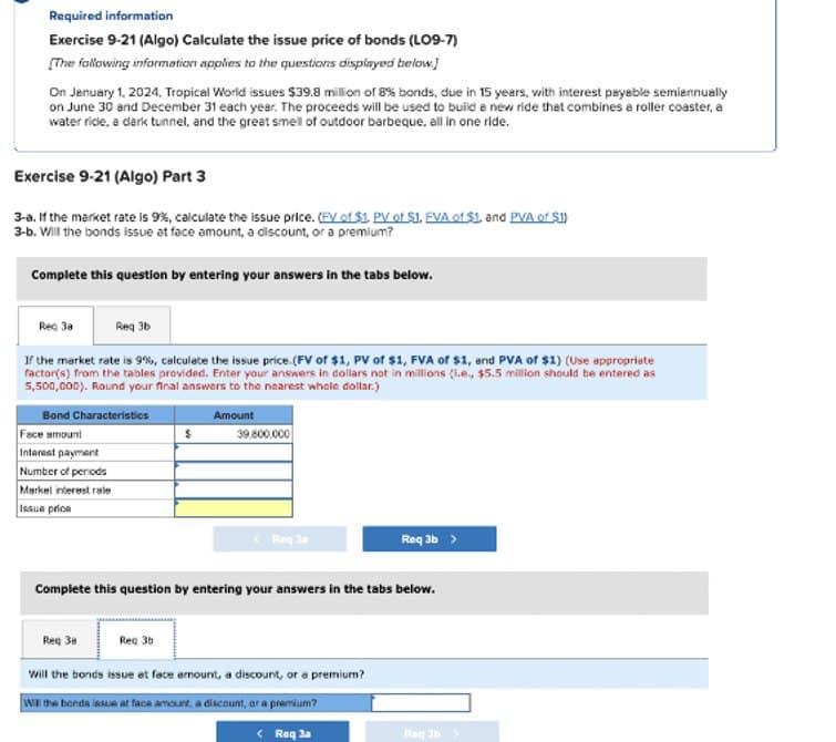 Required information
Exercise 9-21 (Algo) Calculate the issue price of bonds (LO9-7)
[The following information applies to the questions displayed below.]
On January 1, 2024, Tropical World issues $39.8 million of 8% bonds, due in 15 years, with interest payable semiannually
on June 30 and December 31 each year. The proceeds will be used to build a new ride that combines a roller coaster, a
water rice, a dark tunnel, and the great smell of outdoor barbeque, all in one ride.
Exercise 9-21 (Algo) Part 3
3-a. If the market rate is 9%, calculate the issue price. (FV of $1. PV of $1. FVA of $1. and PVA of $1)
3-b. Will the bonds issue at face amount, a discount, or a premium?
Complete this question by entering your answers in the tabs below.
Req 3b
If the market rate is 9%, calculate the issue price. (FV of $1, PV of $1, FVA of $1, and PVA of $1) (Use appropriate
factor(s) from the tables provided. Enter your answers in dollars not in millions (.e., $5.5 million should be entered as
5,500,000). Round your final answers to the nearest whole dollar.)
Amount
Req 3a
Bond Characteristics
Face amount
Interest payment
Number of periods
Markel interest rale
Issue price
$
39,800,000
Req Ja
Req 3b >
Complete this question by entering your answers in the tabs below.
Req 3a
Reg 3b
Will the bonds issue at face amount, a discount, or a premium?
Will the bonds issue at face amount, a discount, or a premium?
<Roq 3a
Roq 3b >