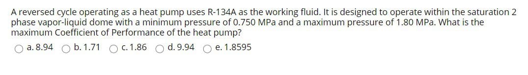 A reversed cycle operating as a heat pump uses R-134A as the working fluid. It is designed to operate within the saturation 2
phase vapor-liquid dome with a minimum pressure 0.750 MPa and a maximum pressure of 1.80 MPa. What is the
maximum Coefficient of Performance of the heat pump?
O a. 8.94 O b. 1.71 c. 1.86 O d. 9.94 O e. 1.8595