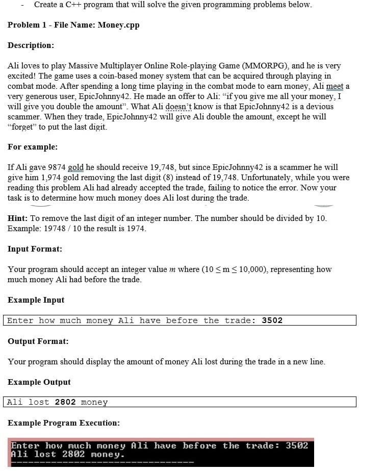 Create a C++ program that will solve the given programming problems below.
Problem 1 - File Name: Money.cpp
Description:
Ali loves to play Massive Multiplayer Online Role-playing Game (MMORPG), and he is very
excited! The game uses a coin-based money system that can be acquired through playing in
combat mode. After spending a long time playing in the combat mode to earn money, Ali meet a
very generous user, EpicJohnny42. He made an offer to Ali: “if you give me all your money, I
will give you double the amount". What Ali doesn't know is that EpicJohnny42 is a devious
scammer. When they trade, EpicJohnny42 will give Ali double the amount, except he will
"forget" to put the last digit.
For example:
i gave 9874 gold he should receive 19,748, but since EpicJohnny42 is a scammer he will
give him 1,974 gold removing the last digit (8) instead of 19,748. Unfortunately, while you were
reading this problem Ali had already accepted the trade, failing to notice the error. Now your
task is to determine how much money does Ali lost during the trade.
If Ali
Hint: To remove the last digit of an integer number. The number should be divided by 10.
Example: 19748 / 10 the result is 1974.
Input Format:
Your program should accept an integer value m where (10 <m < 10,000), representing how
much money Ali had before the trade.
Example Input
Enter how much money Ali have before the trade: 3502
Output Format:
Your program should display the amount of money Ali lost during the trade in a new line.
Example Output
Ali lost 2802 money
Example Program Execution:
Enter how much money Ali have before the trade: 3502
Ali lost 2802 money.
