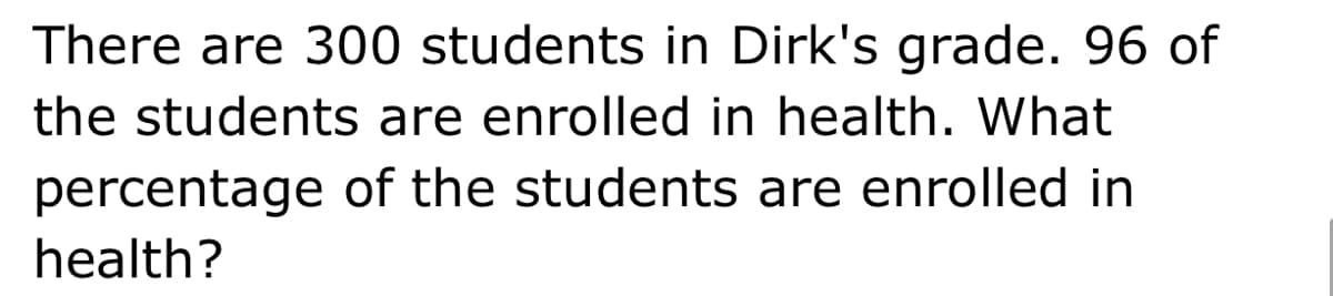 There are 300 students in Dirk's grade. 96 of
the students are enrolled in health. What
percentage of the students are enrolled in
health?
