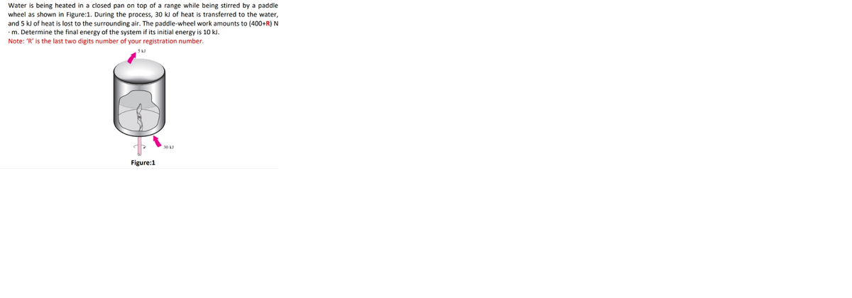 Water is being heated in a closed pan on top of a range while being stirred by a paddle
wheel as shown in Figure:1. During the process, 30 kJ of heat is transferred to the water,
and 5 kJ of heat is lost to the surrounding air. The paddle-wheel work amounts to (400+R) N
•m. Determine the final energy of the system if its initial energy is 10 kJ.
Note: 'R' is the last two digits number of your registration number.
5k.
30 kJ
Figure:1
