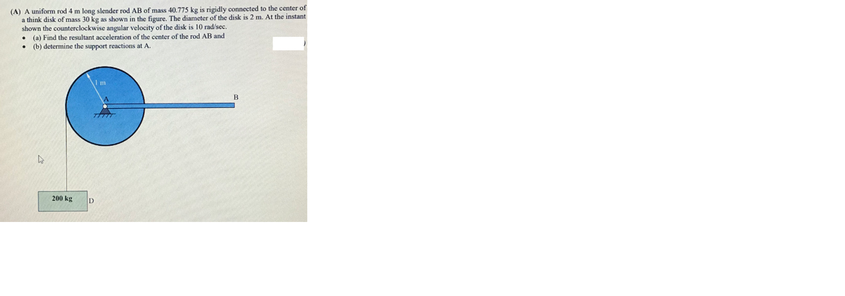 (A) A uniform rod 4 m long slender rod AB of mass 40.775 kg is rigidly connected to the center of
a think disk of mass 30 kg as shown in the figure. The diameter of the disk is 2 m. At the instant
shown the counterclockwise angular velocity of the disk is 10 rad/sec.
(a) Find the resultant acceleration of the center of the rod AB and
(b) determine the support reactions at A.
200 kg
