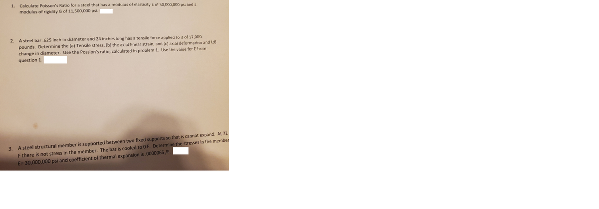 1.
Calculate Poisson's Ratio for a steel that has a modulus of elasticity E of 30,000,000 psi and a
modulus of rigidity G of 11,500,000 psi.
2.
A steel bar 625 inch in diameter and 24 inches long has a tensile force applied to it of 17,000
pounds. Determine the (a) Tensile stress, (b) the axial linear strain, and (c) axial deformation and (d)
change in diameter. Use the Possion's ratio, calçulated in problem 1. Use the value for E from
question 1.
3. A steel structural member is supported between two fixed supports so that is cannot expand. At 72
F there is not stress in the member. The bar is cooled to 0 F. Determine the stresses in the member
E= 30,000,000 psi and coefficient of thermal expansion is .0000065 /F.

