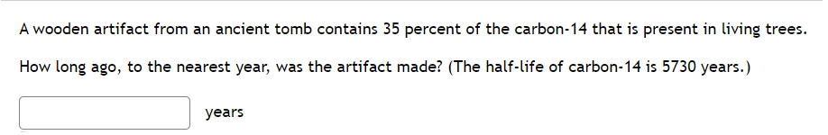 A wooden artifact from an ancient tomb contains 35 percent of the carbon-14 that is present in living trees.
How long ago, to the nearest year, was the artifact made? (The half-life of carbon-14 is 5730 years.)
years
