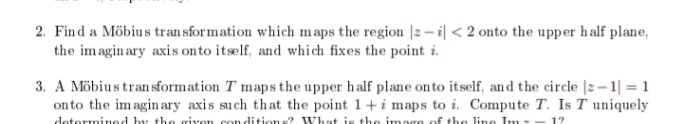 2. Find a Möbius tran sformation which maps the region |2 – i| < 2 onto the upper half plane,
the imagin ary axis onto itself, and which fixes the point i.
3. A Möbius tran sformation T maps the upper half plane onto itself, and the circle |z–1| = 1
on to the imaginary axis such that the point 1+i maps to i. Compute T. Is T uniquely
determined by the given con dition s? What is the imago of the line Im-
