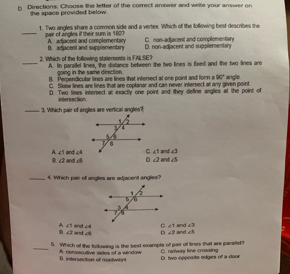 D. Directions: Choose the letter of the correct answer and write your answer on
the space provided below.
1. Two angles share a common side and a vertex. Which of the following best describes the
pair of angles if their sum is 180?
A. adjacent and complementary
B. adjacent and supplementary
C. non-adjacent and complementary
D. non-adjacent and supplementary
2. Which of the following statements is FALSE?
A. In parallel lines, the distance between the two lines is fixed and the two lines are
going in the same direction.
B. Perpendicular lines are lines that intersect at one point and form a 90° angle.
C. Skew lines are lines that are coplanar and can never intersect at any given point.
D. Two lines intersect at exactly one point and they define angles at the point of
intersection.
3. Which pair of angles are vertical angles?
3/4
5/6
7/8
C. 21 and 23
D. 22 and 45
A. 21 and 24
B. 22 and 26
4. Which pair of angles are adjacent angles?
5.
9.
A. 21 and z4
C. 21 and 23
D. 22 and 45
B. 22 and 6
5. Which of the following is the best example of pair of lines that are parallel?
A. consecutive sides of a window
B. intersection of roadways
C. railway line crossing
D. two opposite edges of a door
