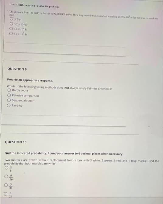 Use scientific netation te solve the problem.
The distance from the carth to the sun is 92,900,000 miles. How long would it take aocket, ravelng 29x 10 miles per hour, to reach the
sun?
O 12 hr
O 32 x 10 hr
O 12 * 10* he
O 12 x 10 he
QUESTION 9
Provide an appropriate response.
Which of the following voting methods does not always satisfy Fairness Criterion 3?
O Borda count
Pairwise comparison
Sequential runoff
O Plurality
QUESTION 10
Find the indicated probability. Round your answer to 6 decimal places when necessary.
Two marbles are drawn without replacement from a box with 3 white, 2 green, 2 red, and t blue marble. Find the
probability that both marbles are white.
28
O O O
