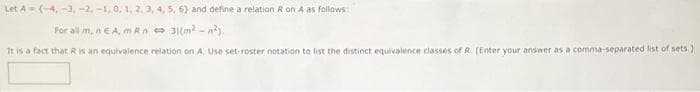 Let A(-4, -3, -2, -1,0, 1, 2. 3, 4, 5, 6) and define a relation Ron A as follows
For all m, nE A, m Rn e 3(m -n),
It is a fact that Ris an equivalence relation on A. Use set-roster notation to list the distinct equivalence classes of R. (Enter your answer as a comma-separated list of sets.)
